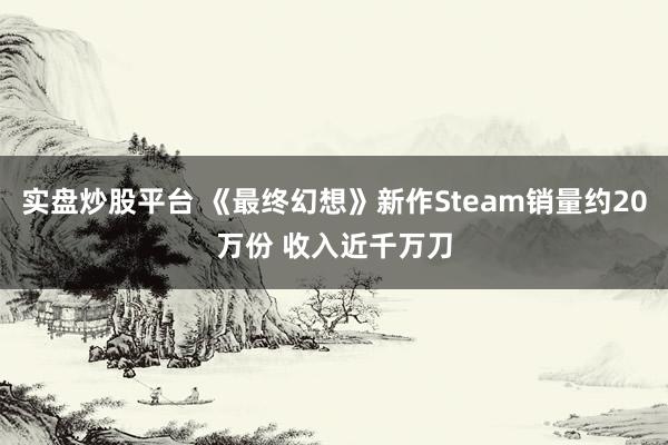实盘炒股平台 《最终幻想》新作Steam销量约20万份 收入近千万刀