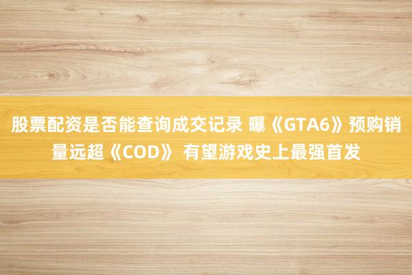 股票配资是否能查询成交记录 曝《GTA6》预购销量远超《COD》 有望游戏史上最强首发