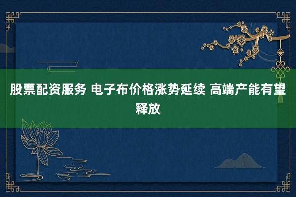 股票配资服务 电子布价格涨势延续 高端产能有望释放