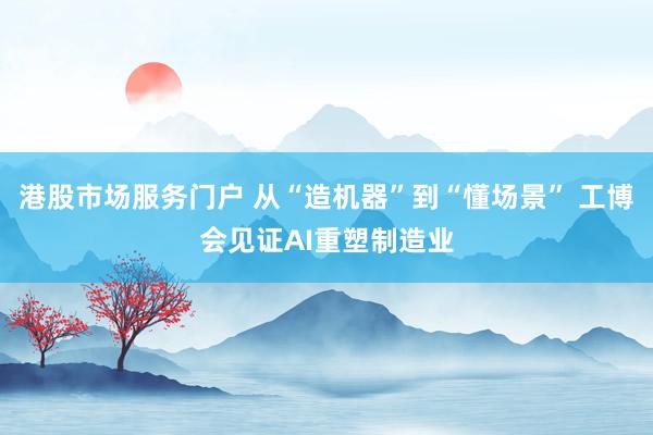 港股市场服务门户 从“造机器”到“懂场景” 工博会见证AI重塑制造业