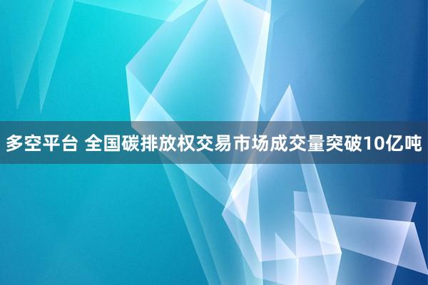 多空平台 全国碳排放权交易市场成交量突破10亿吨