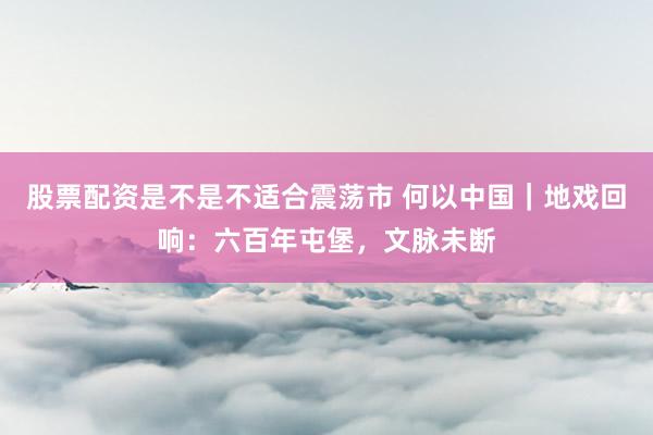 股票配资是不是不适合震荡市 何以中国|地戏回响:六百年屯堡,文脉未断